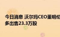 今日消息 沃尔玛CEO董明伦加入10b5-1股票交易计划，至多出售23.3万股