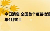 今日消息 全国首个疫苗检验单体建设项目开工，预计2024年4月竣工