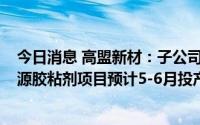 今日消息 高盟新材：子公司南通高盟年产4.6万吨电子新能源胶粘剂项目预计5-6月投产