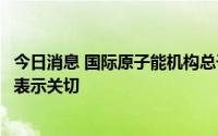 今日消息 国际原子能机构总干事对扎波罗热核电站安全形势表示关切