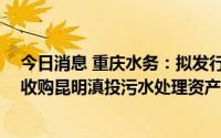 今日消息 重庆水务：拟发行可转债募资不超20亿元，用于收购昆明滇投污水处理资产等