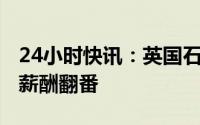 24小时快讯：英国石油CEO伯纳德·鲁尼去年薪酬翻番