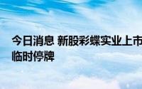 今日消息 新股彩蝶实业上市首日高开涨43.98%，触发盘中临时停牌