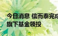 今日消息 信而泰完成数亿元融资，中国移动旗下基金领投