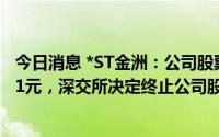 今日消息 *ST金洲：公司股票连续20个交易日收盘价均低于1元，深交所决定终止公司股票上市