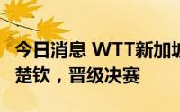 今日消息 WTT新加坡大满贯：樊振东4比1王楚钦，晋级决赛