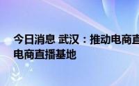 今日消息 武汉：推动电商直播集聚区建设，培育10个以上电商直播基地