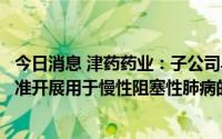 今日消息 津药药业：子公司乌美溴铵维兰特罗吸入粉雾剂获准开展用于慢性阻塞性肺病的临床试验