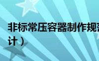 非标常压容器制作规范（非标压力容器如何设计）