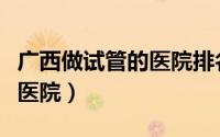 广西做试管的医院排名（广西最好的试管婴儿医院）