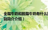 全脂牛奶和脱脂牛奶有什么区别（全脂牛奶和脱脂牛奶的区别简介介绍）