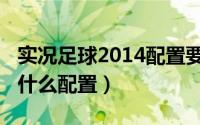 实况足球2014配置要求（实况足球2009需要什么配置）