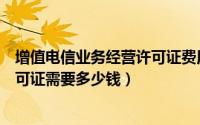 增值电信业务经营许可证费用（办一个增值电信业务经营许可证需要多少钱）