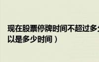 现在股票停牌时间不超过多久（股票停牌的时间规定最长可以是多少时间）