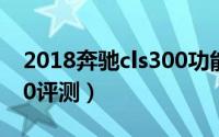 2018奔驰cls300功能介绍（2018奔驰cls300评测）