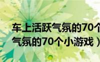 车上活跃气氛的70个小游戏幼儿（车上活跃气氛的70个小游戏）