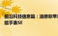 前沿科技信息篇：消息称苹果或将推出价格更亲民的苹果智能手表SE