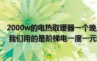 2000w的电热取暖器一个晚上需要几度电（瓦数是怎么算的 我们用的是阶梯电一度一元钱谢谢）