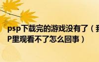 psp下载完的游戏没有了（我从电玩巴士下载的电影放在PSP里观看不了怎么回事）