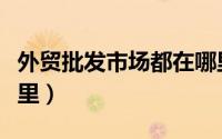 外贸批发市场都在哪里（外贸批发市场都在哪里）