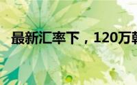 最新汇率下，120万韩元等于多少人民币？