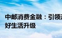 中邮消费金融：引领消费金融新趋势，助力美好生活升级