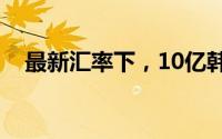 最新汇率下，10亿韩元等于多少人民币？